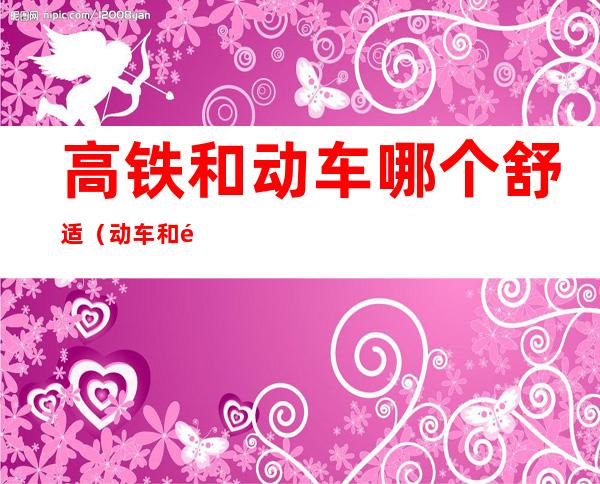 高铁和动车哪个舒适（动车和高铁哪个舒服）