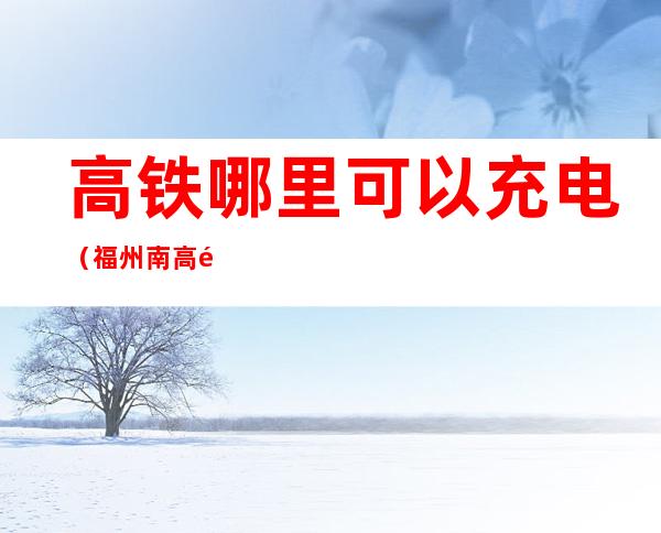 高铁哪里可以充电(福州南高铁哪里可以充电)