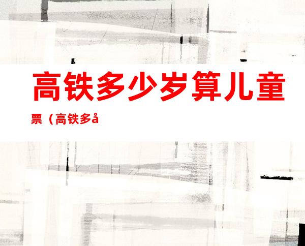 高铁多少岁算儿童票(高铁多少岁算儿童票优惠)