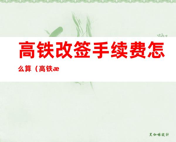 高铁改签手续费怎么算(高铁改签手续费怎么算,价差)