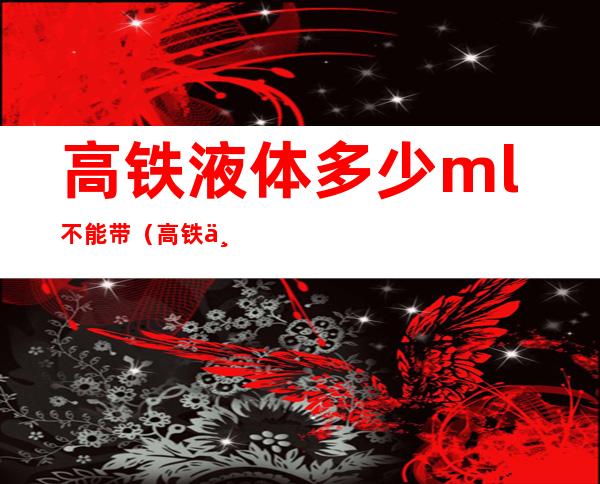 高铁液体多少ml不能带（高铁不可以带超过多少ml的液体）