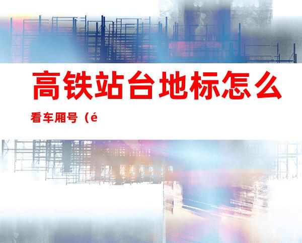 高铁站台地标怎么看车厢号(高铁站台地标怎么看车厢号大小)