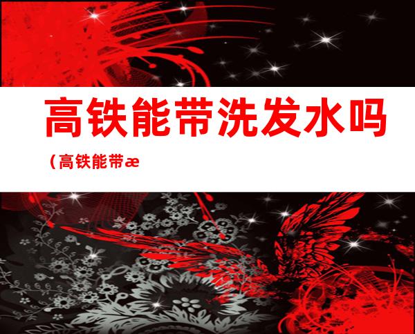 高铁能带洗发水吗(高铁能带洗发水吗800ml)