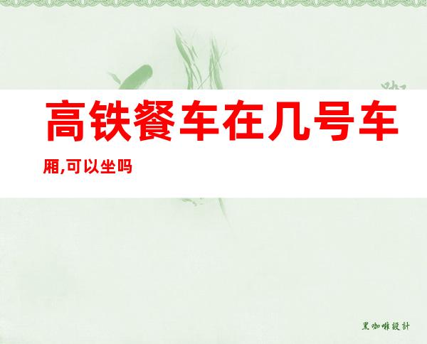 高铁餐车在几号车厢,可以坐吗(高铁几号车厢是餐车可以坐嘛)