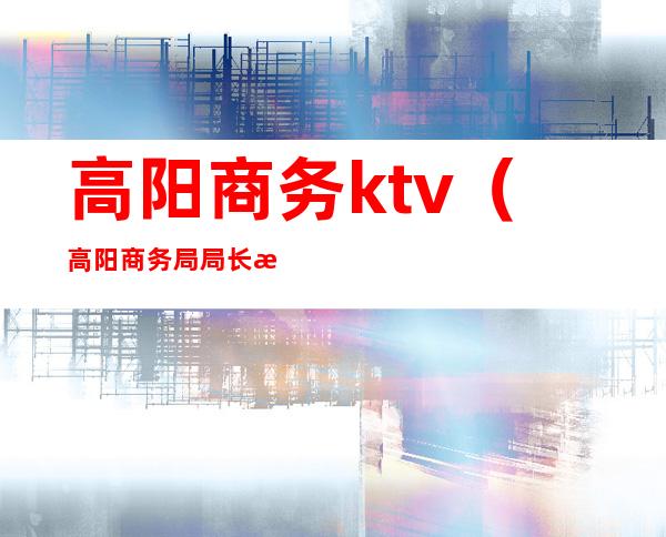 高阳商务ktv(高阳商务局局长是谁)