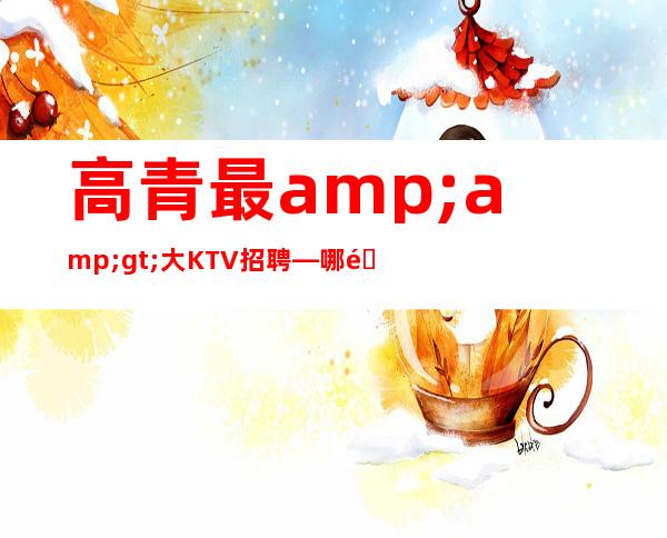 高青最>大KTV招聘—哪里有12和1场—欢迎你的