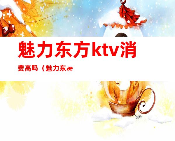 魅力东方ktv消费高吗(魅力东方ktv消费高吗知乎)