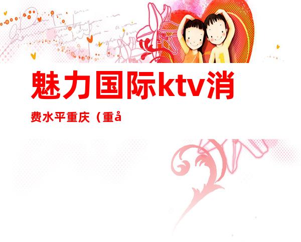 魅力国际ktv消费水平重庆(重庆魅力国际ktv怎么样)