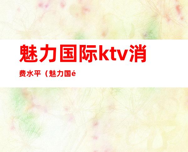 魅力国际ktv消费水平（魅力国际ktv怎么样）