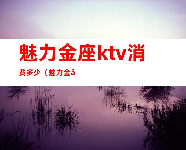 魅力金座ktv消费多少（魅力金座ktv消费多少）