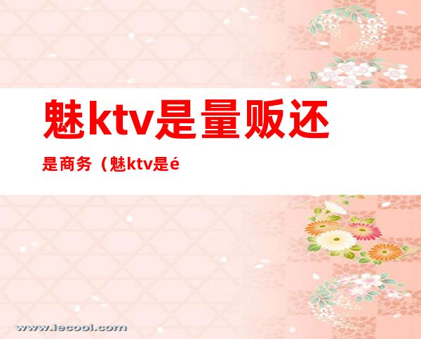 魅ktv是量贩还是商务(魅ktv是量贩吗)
