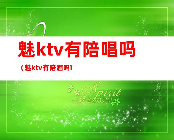 魅ktv有陪唱吗（魅ktv有陪酒吗）