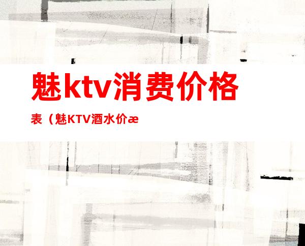 魅ktv消费价格表(魅KTV酒水价格)
