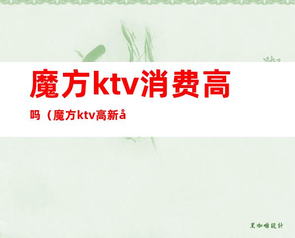 魔方ktv消费高吗(魔方ktv高新店)
