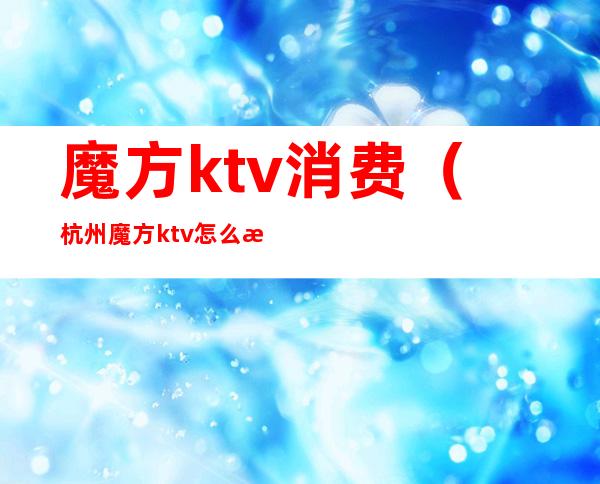 魔方ktv消费(杭州魔方ktv怎么消费的)