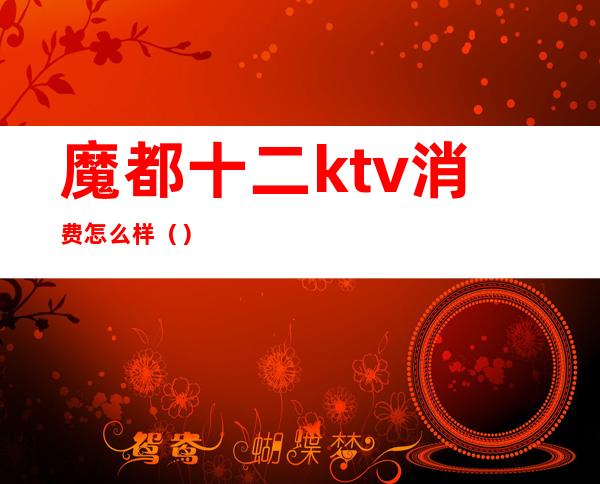 魔都十二ktv消费怎么样（）
