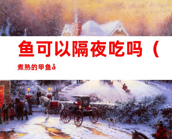 鱼可以隔夜吃吗(煮熟的甲鱼可以隔夜吃吗)