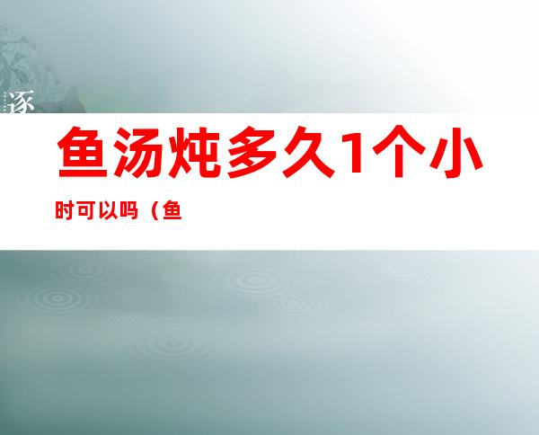 鱼汤炖多久1个小时可以吗（鱼汤炖几个小时）