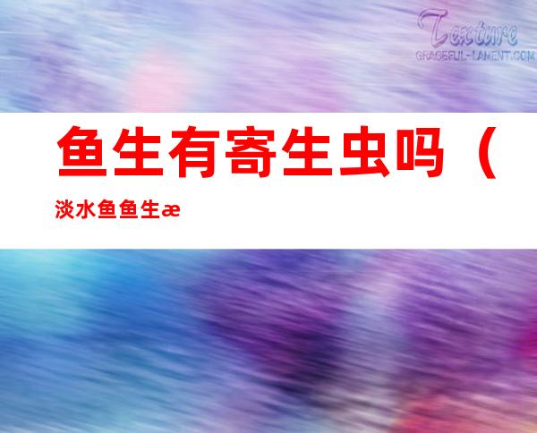 鱼生有寄生虫吗(淡水鱼鱼生有寄生虫吗)