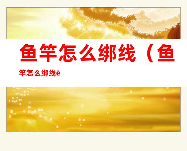 鱼竿怎么绑线（鱼竿怎么绑线视频）