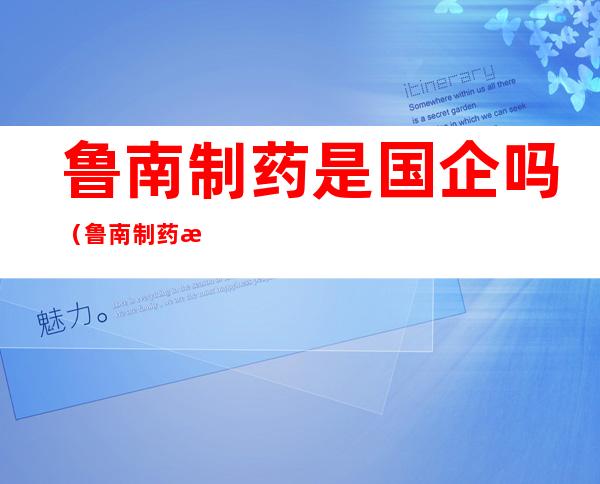 鲁南制药是国企吗(鲁南制药是国企吗多少人)