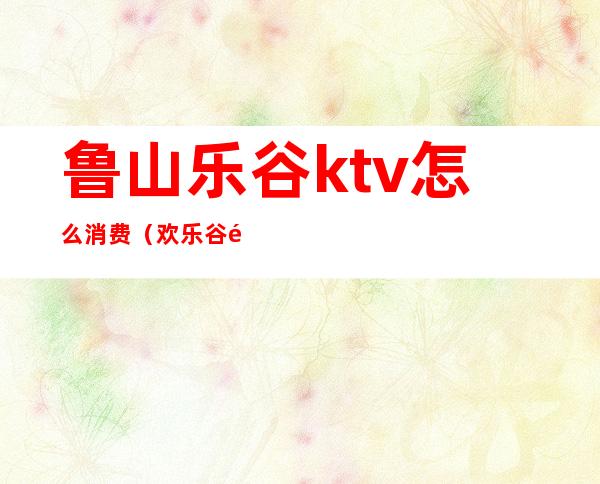 鲁山乐谷ktv怎么消费(欢乐谷附近ktv)