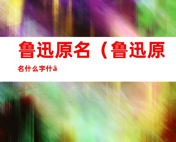 鲁迅原名(鲁迅原名什么字什么他的代表作有什么)