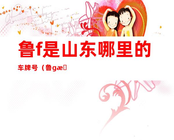 鲁f是山东哪里的车牌号（鲁g是山东哪里的车牌号）