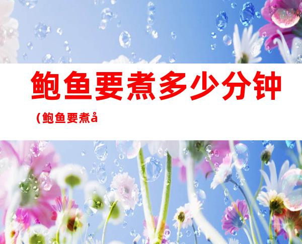 鲍鱼要煮多少分钟(鲍鱼要煮多少分钟才可以吃)