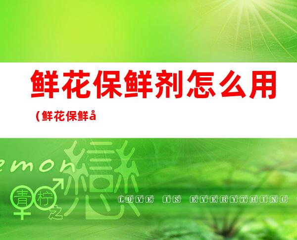 鲜花保鲜剂怎么用(鲜花保鲜剂怎么用视频)