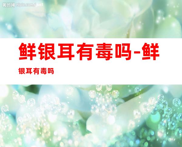 鲜银耳有毒吗-鲜银耳有毒吗