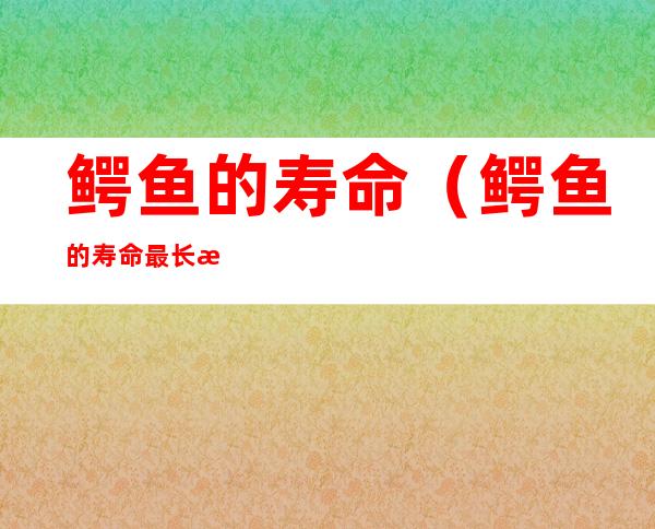鳄鱼的寿命(鳄鱼的寿命最长是多少年)