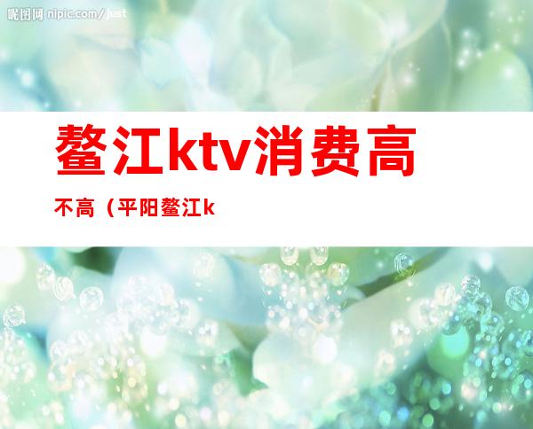鳌江ktv消费高不高(平阳鳌江ktv都有哪几个)