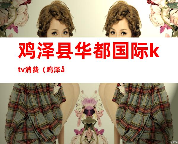鸡泽县华都国际ktv消费(鸡泽县九龙KTV电话)