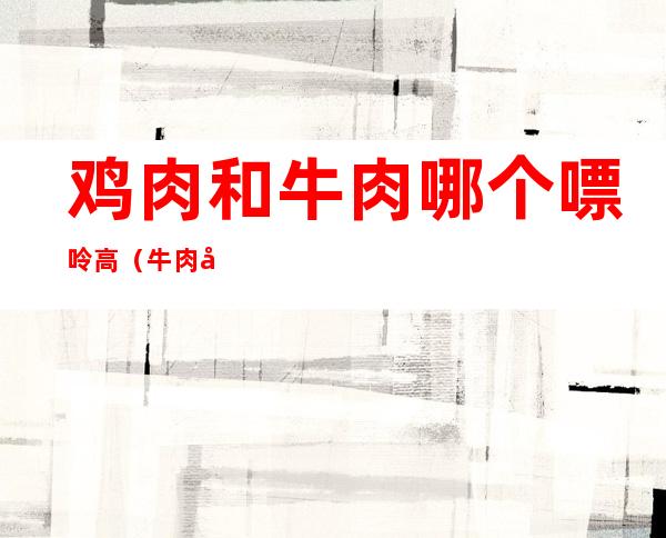 鸡肉和牛肉哪个嘌呤高(牛肉嘌呤高还是鸡肉)