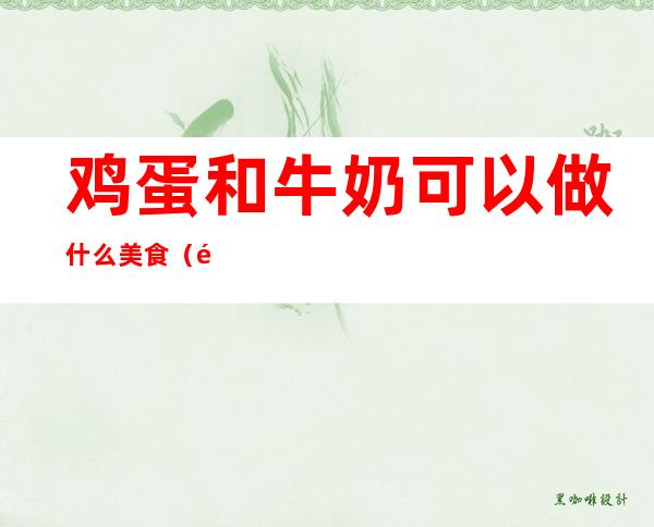鸡蛋和牛奶可以做什么美食(鸡蛋和牛奶可以做什么美食?)