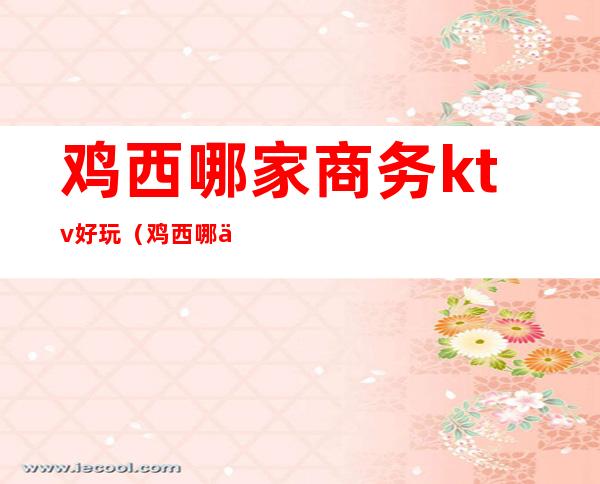 鸡西哪家商务ktv好玩（鸡西哪个酒吧好玩）