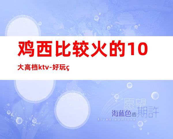 鸡西比较火的10大高档ktv-好玩的比较火的10大高档ktv – 嘉兴海宁商务KTV