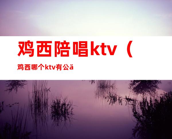 鸡西陪唱ktv(鸡西哪个ktv有公主)