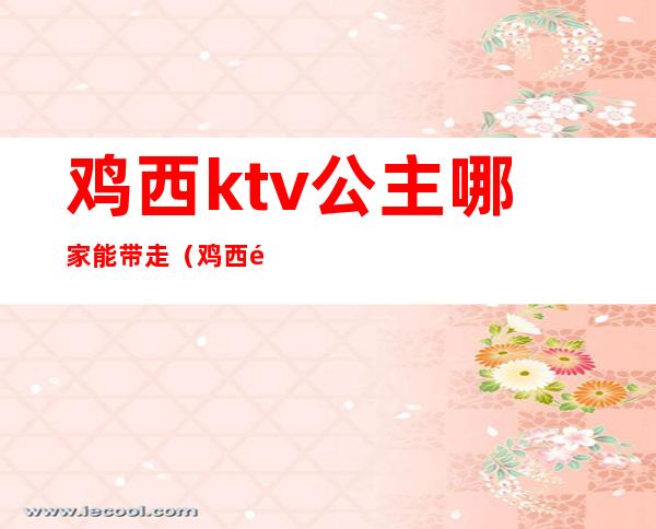 鸡西ktv公主哪家能带走(鸡西钱柜ktv有公主么)