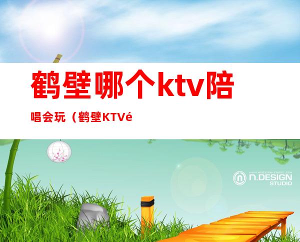 鹤壁哪个ktv陪唱会玩(鹤壁KTV陪唱哪便宜)