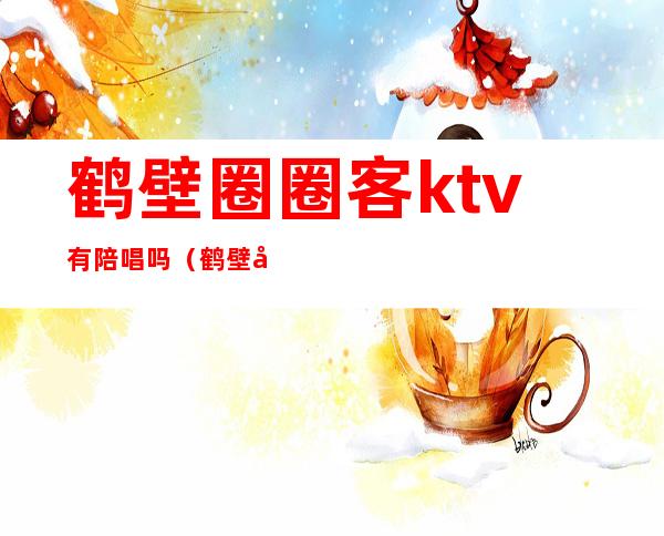 鹤壁圈圈客ktv有陪唱吗(鹤壁唱歌有陪唱的地方)
