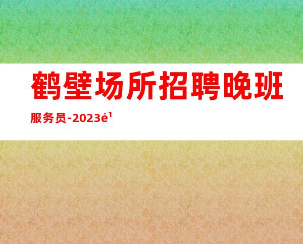 鹤壁场所招聘晚班服务员-2023鹤壁KTV夜总会高薪诚聘