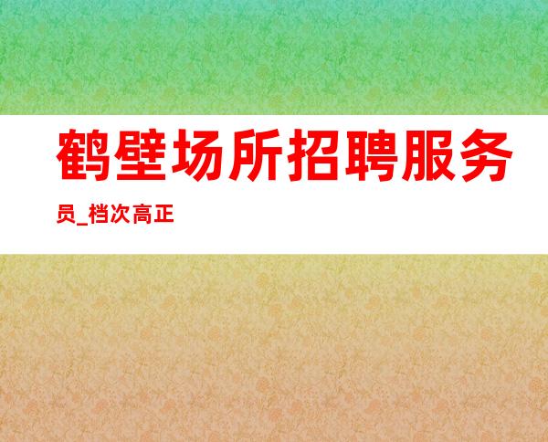 鹤壁场所招聘服务员_档次高正规招满为止