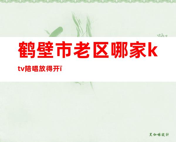 鹤壁市老区哪家ktv陪唱放得开(鹤壁ktv陪唱哪一家好)