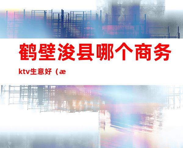 鹤壁浚县哪个商务ktv生意好(浚县吃饭唱歌一体的ktv)
