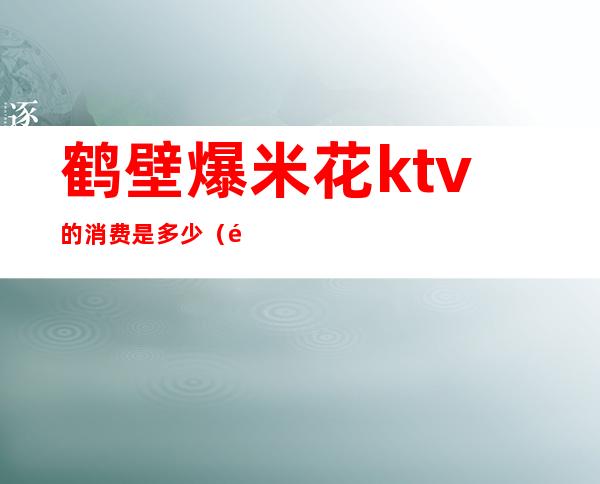 鹤壁爆米花ktv的消费是多少(鹤壁爆米花ktv多少钱)