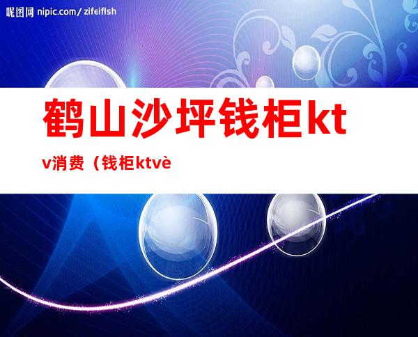 鹤山沙坪钱柜ktv消费(钱柜ktv营业时间)
