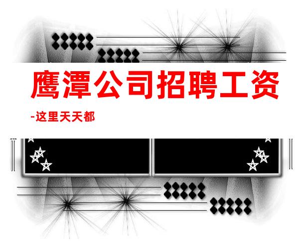 鹰潭公司招聘工资-这里天天都有二班