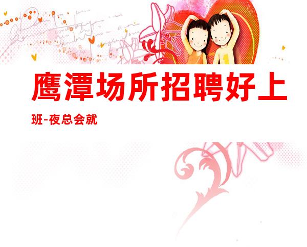 鹰潭场所招聘好上班-夜总会就是门槛低待遇好收入高